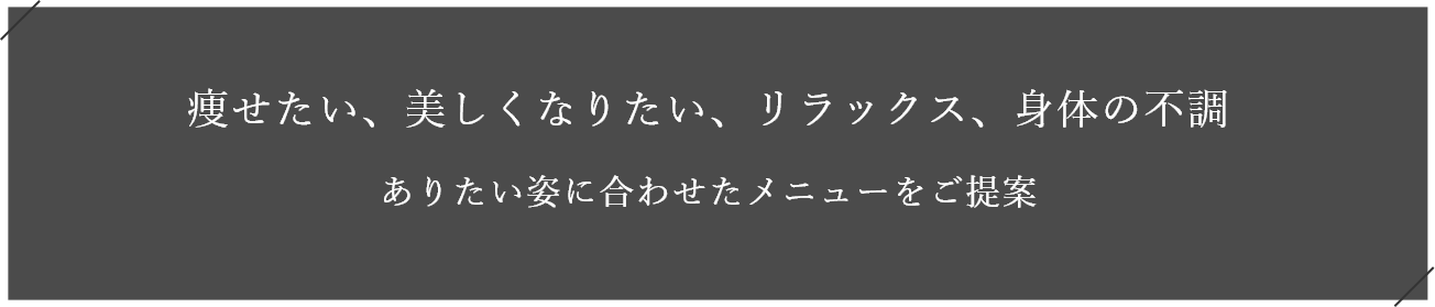 痩せたい、美しくなりたい、リラックス、身体の不調 ありたい姿に合わせたメニューをご提案